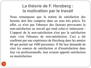 La théorie de F. Herzberg :
la motivation par le travail
78
Nous remarquons que la notion de satisfaction des
besoins doit être comprise dans un sens très précis. En
effet, ce n'est pas l'absence des facteurs provocants la
non-satisfaction au travail qui rend celui-ci intéressent :
L'opposé de la non-satisfaction n'est pas la satisfaction
mais c'est l'absence de non-satisfaction. Ceci a été
confirmé par une expérience de Herzberg dans les années
60 qui portait sur 1600 personnes. Il fut leur demandé de
citer les sources de satisfaction et d'insatisfaction dans
leur vie professionnelle, leur avaient apporté satisfaction
ou insatisfaction.
 