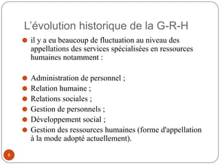 L’évolution historique de la G-R-H
⚫ il y a eu beaucoup de fluctuation au niveau des
appellations des services spécialisées en ressources
humaines notamment :
⚫ Administration de personnel ;
⚫ Relation humaine ;
⚫ Relations sociales ;
⚫ Gestion de personnels ;
⚫ Développement social ;
⚫ Gestion des ressources humaines (forme d'appellation
à la mode adopté actuellement).
8
 