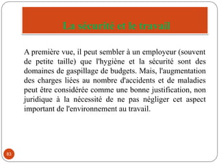 La sécurité et le travail
83
A première vue, il peut sembler à un employeur (souvent
de petite taille) que l'hygiène et la sécurité sont des
domaines de gaspillage de budgets. Mais, l'augmentation
des charges liées au nombre d'accidents et de maladies
peut être considérée comme une bonne justification, non
juridique à la nécessité de ne pas négliger cet aspect
important de l'environnement au travail.
 