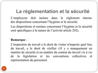 La réglementation et la sécurité
84
L’employeur doit inclure dans le règlement interne
des dispositions concernant l’hygiène et la sécurité.
Les dispositions et normes concernant l’hygiène et la sécurité
sont spécifiques à la nature de l’activité article 292).
Remarque :
L'inspection du travail a le droit de visiter n'importe quel lieu
du travail, a le droit de vérifier s'il y a manquement en
matière de sécurité et en matière du contrat du travail vis à vis
de la législation et les conventions collectives et
représentation du personnel.
 
