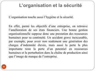 L’organisation et la sécurité
85
L’organisation touche aussi l’hygiène et la sécurité.
En effet, parmi les objectifs d’une entreprise, on retrouve
l’amélioration de ses états financiers. Une bonne gestion
organisationnelle suppose donc une prestation des ressources
humaines pour sa continuité. Un accident grave inexcusable,
par exemple, pour avoir non seulement une génération des
charges d’indemnité élevée, mais aussi la perte la plus
importante reste la perte d’un potentiel en ressources
humaines et la perturbation dans la chaîne de production ainsi
que l’image de marque de l’entreprise.
 