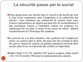 La sécurité passe par le social
87
⚫Nous optons pour une sécurité dans le travail et du travail qui sont
le fruit d’une coopération entre l’employeur et la collectivité des
salariés ; nous entendons par collectivité de salariés toute sorte
d’union représentative de salariés qui peut être lié éventuellement à
une association externe à l’entreprise comme les syndicats. La
représentativité est donc le poids d’une union de salarié dépend
essentiellement de l’historique des syndicats.
⚫Le pouvoir de « se faire entendre » des syndicats par l’employeur
trouve ses sources dans le droit. On peut citer par exemple le droit
des grèves auquel les salariés de grandes entreprises peuvent faire
recours dans le cas ou l’intensité des conflits est importante.
⚫Dahir Charif 1-57-119, 16juillet 1957 pour le syndicat, Dahir charif
1-61-116 29 octobre 1962 pour la représentation des salariés.
 