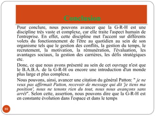 Conclusion
89
Pour conclure, nous pouvons avancer que la G-R-H est une
discipline trés vaste et complexe, car elle traite l'aspect humain de
l'entreprise. En effet, cette discipline met l'accent sur différents
volets du fonctionnement de l'être au quotidien au sein de son
organisme tels que le gestion des conflits, la gestion du temps, le
recrutement, la motivation, la rémunération, l'évaluation, les
avantages sociaux, la gestion des carrières, les défis stratégiques
etc.
Donc, ce que nous avons présenté au sein de cet ouvrage n'est que
le B.A.B.A. de la G-R-H ou encore une introduction d'un monde
plus large et plus complexe.
Nous pouvons, ainsi, avancer une citation du général Patton: " je ne
veux pas affirmait Patton, recevoir de message qui dit 'je tiens ma
position', nous ne tenons rien du tout, nous nous avançons sans
arrêt". Selon cette, assertion, nous pouvons dire que la G-R-H est
en constante évolution dans l'espace et dans le temps
 