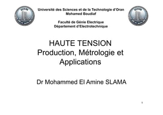 1
HAUTE TENSION
Production, Métrologie et
Applications
Dr Mohammed El Amine SLAMA
Université des Sciences et de la Technologie d’Oran
Mohamed Boudiaf
Faculté de Génie Electrique
Département d’Electrotechnique
 