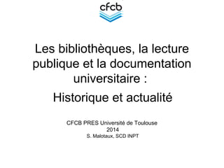 Les bibliothèques, la lecture
publique et la documentation
universitaire :
Historique et actualité
CFCB PRES Université de Toulouse
2014
S. Malotaux, SCD INPT
 