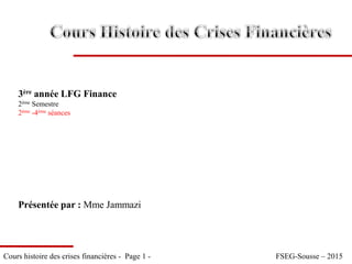 Cours histoire des crises financières - Page 1 - FSEG-Sousse – 2015
Présentée par : Mme Jammazi
3ère année LFG Finance
2ème Semestre
2ème -4ème séances
 