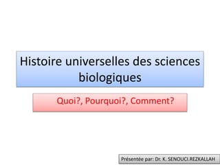Histoire universelles des sciences
biologiques
Quoi?, Pourquoi?, Comment?
Présentée par: Dr. K. SENOUCI.REZKALLAH
 