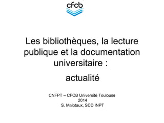 Les bibliothèques, la lecture
publique et la documentation
universitaire :
actualité
CNFPT – CFCB Université Toulouse
2014
S. Malotaux, SCD INPT
 