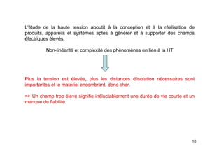 10
L'étude de la haute tension aboutit à la conception et à la réalisation de
produits, appareils et systèmes aptes à générer et à supporter des champs
électriques élevés.
Non-linéarité et complexité des phénomènes en lien à la HT
Plus la tension est élevée, plus les distances d'isolation nécessaires sont
importantes et le matériel encombrant, donc cher.
=> Un champ trop élevé signifie inéluctablement une durée de vie courte et un
manque de fiabilité.
 