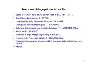 2
Références bibliographiques à consulter
1. Cours Techniques de la Haute Tension, Prof. H. HADI / ETT / USTO.
2. High Voltage Engineering, E. KUFFEL.
3. Les propriétés diélectriques de l’air et des THT, C. GARY.
4. Les isolants en électrotechniques T1, R. FOURNIE.
5. Matériaux diélectriques pour le génie électrique T1, J. MARTINEZ-VEGA.
6. Haute Tension, M. AGUET.
7. Advanced in High Voltage Engineering, A. HADDAD.
8. Techniques de l’ingénieur, Volume D –Génie Electrique-
9. Thèses de Doctorat et de Magister et PFE, au niveau de la bibliothèque de la
Faculté.
10. Internet.
 