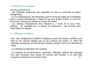 34
1.3.2 Méthodes analogiques
Les plus connues sont :
- Les méthodes graphiques, par lesquelles on trace un ensemble de lignes
orthogonales.
- La cuve électrolytique; des électrodes ayant la forme de l'objet sont immergées
dans un liquide électrolytique. L'objet est mis sous tension (<50V), la cuve à la
terre et les champs sont relevés au moyen de sondes.
- Les réseaux d'impédances dans lesquels le « fluide de la cuve rétro-
statique« est remplacé par un réseau de résistances ; ces tensions sont
mesurables aux nœuds.
1.3.3 Méthodes analytiques
Pour des configurations simples et régulières ayant une certaine symétrie aussi
bien sur les volumes étudiés que sur les contours aux limites, on utilise des
méthodes analytiques qui donnent des solutions exactes. Parmi ces méthodes on
citera :
- La méthode de séparation des variables.
- La méthode de transformations conformes; méthodes utilisant des passages
d'un plan complexe, dans lequel les champs sont simples, à un autre plan
complexe représentant les champs réels.
 