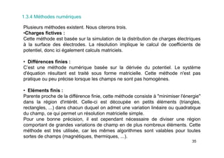 35
1.3.4 Méthodes numériques
Plusieurs méthodes existent. Nous citerons trois.
•Charges fictives :
Cette méthode est basée sur la simulation de la distribution de charges électriques
à la surface des électrodes. La résolution implique le calcul de coefficients de
potentiel, donc ici également calculs matriciels.
• Différences finies :
C’est une méthode numérique basée sur la dérivée du potentiel. Le système
d'équation résultant est traité sous forme matricielle. Cette méthode n'est pas
pratique ou peu précise lorsque les champs ne sont pas homogènes.
• Eléments finis :
Parente proche de la différence finie, cette méthode consiste à "minimiser l'énergie"
dans la région d'intérêt. Celle-ci est découpée en petits éléments (triangles,
rectangles, ...) dans chacun duquel on admet une variation linéaire ou quadratique
du champ, ce qui permet un résolution matricielle simple.
Pour une bonne précision, il est cependant nécessaire de diviser une région
comportant de grandes variations de champ en de plus nombreux éléments. Cette
méthode est très utilisée, car les mêmes algorithmes sont valables pour toutes
sortes de champs (magnétiques, thermiques, ...).
 