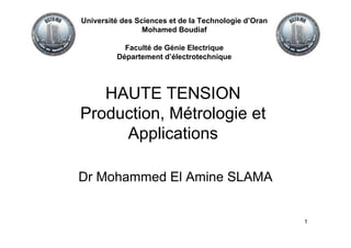 1
HAUTE TENSION
Production, Métrologie et
Applications
Dr Mohammed El Amine SLAMA
Université des Sciences et de la Technologie d’Oran
Mohamed Boudiaf
Faculté de Génie Electrique
Département d’électrotechnique
 