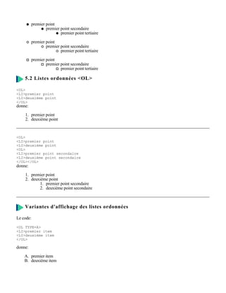 premier point
                 premier point secondaire
                         premier point tertiaire

         premier point
                 premier point secondaire
                         premier point tertiaire

         premier point
                 premier point secondaire
                         premier point tertiaire

    5.2 Listes ordonnées <OL>

<OL>
<LI>premier point
<LI>deuxième point
</OL>
donne:

    1. premier point
    2. deuxième point



<OL>
<LI>premier point
<LI>deuxième point
<OL>
<LI>premier point secondaire
<LI>deuxième point secondaire
</OL></OL>
donne:

    1. premier point
    2. deuxième point
           1. premier point secondaire
           2. deuxième point secondaire



    Variantes d'affichage des listes ordonnées

Le code:

<OL TYPE=A>
<LI>premier item
<LI>deuxième item
</OL>

donne:

    A. premier item
    B. deuxième item
 
