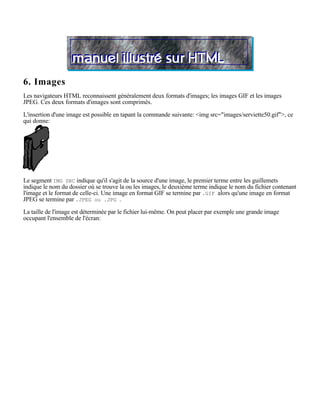 6. Images
Les navigateurs HTML reconnaissent généralement deux formats d'images; les images GIF et les images
JPEG. Ces deux formats d'images sont comprimés.

L'insertion d'une image est possible en tapant la commande suivante: <img src="images/serviette50.gif">, ce
qui donne:




Le segment IMG SRC indique qu'il s'agit de la source d'une image, le premier terme entre les guillemets
indique le nom du dossier où se trouve la ou les images, le deuxième terme indique le nom du fichier contenant
l'image et le format de celle-ci. Une image en format GIF se termine par .GIF alors qu'une image en format
JPEG se termine par .JPEG ou .JPG .

La taille de l'image est déterminée par le fichier lui-même. On peut placer par exemple une grande image
occupant l'ensemble de l'écran:
 