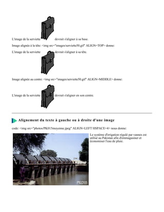 L'image de la serviette        devrait s'aligner à sa base.

Image alignée à la tête: <img src="images/serviette50.gif" ALIGN=TOP> donne:

L'image de la serviette        devrait s'aligner à sa tête.




Image alignée au centre: <img src="images/serviette50.gif" ALIGN=MIDDLE> donne:




L'image de la serviette        devrait s'aligner en son centre.




     Alignement du texte à gauche ou à droite d'une image

code: <img src="photos/PK015moyenne.jpeg" ALIGN=LEFT HSPACE=4> nous donne:

                                                              Le système d'irrigation régulé par vannes est
                                                              utilisé au Pakistan afin d'emmagasiner et
                                                              économiser l'eau de pluie.
 