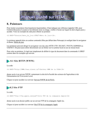 8. Pointeurs
Pour insérer un pointeur (lien hypertexte-hypermédia), il faut indiquer une référence (appelée URL pour
Uniform Ressource Locator) et un élément, texte ou image, visible à l'écran sur lequel on doit cliquer pour y
accéder. Voici un exemple de code pour obtenir un pointeur:

<A HREF="dossier/menu_du_jour.HTML">Menu du jour</A>.


Le pointeur apparaît alors en couleur contrastée (bleu par défaut dans Netscape) et souligné dans le navigateur
et donne: Menu du jour.

Les pointeurs peuvent diriger le navigateur vers des sites HTTP, FTP, TELNET, TN3270, GOPHER ou
USENET. On peut aussi entrer directement sur un fichier sur le système local ou sur un réseau local.

Pour créer un pointeur, il s'agit tout simplement de définir le type de document dans la commande A HREF
comme dans les exemples qui suivent:



     8.1 Site HTTP (WWW)

Le code:

<A HREF="http://WWW.fsaa.ulaval.ca">Serveur WWW de la FSAA</A>


donne accès à un serveur WWW, notamment à celui de la Faculté des sciences de l'agriculture et de
l'alimentation de l'Université Laval.

Cliquez ici pour accéder à ce serveur: Serveur WWW de la FSAA.



    8.2 Site FTP

Le code:

<A HREF="ftp://ftp.apple.com/pub">Site FTP de la compagnie Apple</A>


donne accès à un dossier public sur un serveur FTP de la compagnie Apple inc.

Cliquez ici pour accéder à ce serveur: Site FTP de la compagnie Apple.
 