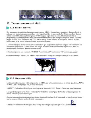 12. Trames sonores et vidéo
     12.1 Trames sonores

Des sons peuvent aussi être placés dans un document HTML. Pour ce faire, vous devez d'abord choisir et
préparer vos sons et trames sonores dans votre logiciel préféré et sauvegarder les fichiers produits dans un
format compatible. Puisque le navigateur WWW ne peut reproduire les sons, il faut faire appel à un
programme d'accompagnement. Dans l'environnement macintosh par exemple, le logiciel Sound Machine
permet de faire jouer les formats AIFF, ULAW et autres. Il faut indiquer au navigateur (dans la section
préférences) où se trouve cette application sur votre ordinateur.

La commande pour insérer un son est du même type que les pointeurs déjà vus. On peut ainsi mettre un son
sur un mot qui s'affiche à l'écran ou sur une image. Voici les deux commandes (cliquez sur la porte en
première page du manuel pour un autre exemple):

  Pour assigner un son à un mot, <A HREF="sons/meuh.aiff">mot sonore</A> donne: mot sonore

  Pour une image "sonore", <A HREF="sons/meuh.aiff"><img src="images/vache.gif></A> donne:




     12.2 Séquences vidéo

L'intégration de séquences vidéo est possible en HTML par le biais d'animations en format Quicktime, MPEG
ou AVI. Dans l'exemple qui suit, le code utilisé est:

<A HREF="animations/WaterCycle.mov">cycle de l'eau animé</A> donne à l'écran: cycle de l'eau animé

L'usager doit cliquer sur la phrase contrastée "cycle de l'eau animé" pour déclencher le téléchargement du
fichier sur le disque dur de l'usager.

On peut également choisir de mettre une image comme déclencheur de la commande en inscrivant une image
source comme référence au lieu de texte comme ceci:


<A HREF="animations/WaterCycle.mov"><img src="images/ cycleeau.gif"></A>. donne:
 