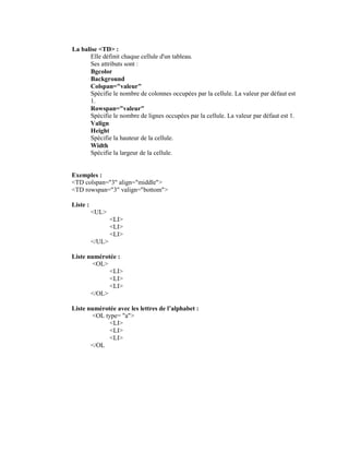 La balise <TD> :
      Elle définit chaque cellule d'un tableau.
      Ses attributs sont :
      Bgcolor
      Background
      Colspan="valeur"
      Spécifie le nombre de colonnes occupées par la cellule. La valeur par défaut est
      1.
      Rowspan="valeur"
      Spécifie le nombre de lignes occupées par la cellule. La valeur par défaut est 1.
      Valign
      Height
      Spécifie la hauteur de la cellule.
      Width
      Spécifie la largeur de la cellule.


Exemples :
<TD colspan="3" align="middle">
<TD rowspan="3" valign="bottom">

Liste :
          <UL>
                  <LI>
                  <LI>
                  <LI>
          </UL>

Liste numérotée :
        <OL>
             <LI>
             <LI>
             <LI>
       </OL>

Liste numérotée avec les lettres de l’alphabet :
        <OL type= "a">
              <LI>
              <LI>
              <LI>
       </OL
 