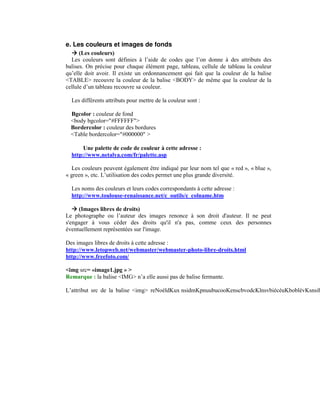 e. Les couleurs et images de fonds
      (Les couleurs)
  Les couleurs sont définies à l’aide de codes que l’on donne à des attributs des
balises. On précise pour chaque élément page, tableau, cellule de tableau la couleur
qu’elle doit avoir. Il existe un ordonnancement qui fait que la couleur de la balise
<TABLE> recouvre la couleur de la balise <BODY> de même que la couleur de la
cellule d’un tableau recouvre sa couleur.

  Les différents attributs pour mettre de la couleur sont :

  Bgcolor : couleur de fond
  <body bgcolor="#FFFFFF">
  Bordercolor : couleur des bordures
  <Table bordercolor="#000000" >

       Une palette de code de couleur à cette adresse :
  http://www.netalya.com/fr/palette.asp

  Les couleurs peuvent également être indiqué par leur nom tel que « red », « blue »,
« green », etc. L’utilisation des codes permet une plus grande diversité.

  Les noms des couleurs et leurs codes correspondants à cette adresse :
  http://www.toulouse-renaissance.net/c_outils/c_colname.htm

     (Images libres de droits)
Le photographe ou l’auteur des images renonce à son droit d'auteur. Il ne peut
s'engager à vous céder des droits qu'il n'a pas, comme ceux des personnes
éventuellement représentées sur l'image.

Des images libres de droits à cette adresse :
http://www.letopweb.net/webmaster/webmaster-photo-libre-droits.html
http://www.freefoto.com/

<img src= «image1.jpg » >
Remarque : la balise <IMG> n’a elle aussi pas de balise fermante.
 