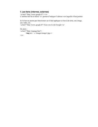 f. Les liens (internes, externes)
<a href="http://www.google.fr"></a>
L’attribut href de la balise <a> permet d’indiquer l’adresse vers laquelle il faut pointer.

Ici le lien ne pourra pas fonctionner car il faut appliquer ce lien à du texte, une image,
une vidéo, etc.
<a href="http://www.google.fr">Lien vers le site Google</a>

Ou alors :
<a href="http://mapage.htm">
       <img src= «../images/image1.jpg »>
</a>
 
