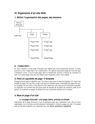 VI. Ergonomie d’un site Web
1. Définir l’organisation des pages, des dossiers

   Dossier
  Principal




                       Pages              Images
Index.htm


                        Pages1.htm          Image1.jpg

                        Pages2.htm          Image2.jpg

                        Pages3.htm          Image3.jpg



                        PagesN.htm          ImageM.jpg



2. « Index.html »
Le nom à donner à votre page d’accueil sera imposé par votre fournisseur d’accès. Le plus
souvent ce sera « index.htm » ou « index.html ». Il s’agit de la première page de votre site que
l’utilisateur verra. C’est la seule page dont le fournisseur d’accès à besoin de connaître le
nom. Les autres pages ainsi que les images sont organisées selon votre souhait.

3. Faire un squelette de page                 template
Pourquoi passer par un squelette que l’on trouve aussi sous le nom de template. Il s’agit d’un
modèle de page, fait une fois et que vous pouvez réutiliser pour l’ensemble des pages du site.
Le template est très utile si vous décrivez une charte de votre site qui est fortement conseillé.
Le squelette vous permet une fois pour toute de décider de la police de caractère, taille de la
police, les couleurs ou images de fond et de vous concentrer ensuite sur le contenu.


4. Mise en page d’un site
       a. La page d’accueil : une page claire, précise et simple
Ergonomie de la page d’accueil. C’est la première page que l’utilisateur voit, elle est aussi
importante si ce n’est plus car elle décidera l’utilisateur à visiter les pages du site. C’est pour
cela qu’elle doit respecter ses 3 principes qui sont clarté, précision et simplicité.
 