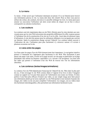 b. Le menu

Le menu ; il faut savoir que l’utilisateur internaute est pressé. Il va sur Internet pour trouver
une information précise et vite. Le menu doit donc être intuitif. Pour se faire vous pouvez
utiliser des icônes, des couleurs, du texte et si possible mélanger les trois. Le menu peut aussi
amener un sous-menu l’utilisateur sait alors avant même de cliquer sur un lien si elui-ci
correspond à ses attentes (recherches).

       c. Les couleurs

Les couleurs sont très importantes dans un site Web. (Hormis pour les sites destinés aux non-
voyants pour qui les sites Web nécessitent des propriétés différentes) En effet, toujours penser
à l’utilisateur lors de la construction d’un site car il est la cible. Aussi dans de plusieurs types
d’utilisateurs, le site doit être penser pour les utilisateurs débutant et ne naviguant pas souvent
sur Internet. Après la construction change suivant l’objectif. Les couleurs aident souvent à
l’indexation du site, l’utilisateur peut plus facilement s’y retrouver surtout s’il revient à
plusieurs occasions sur le site.

       d. Liens entre les pages

Les liens entre les pages d’un site Web tiennent toute leur importance. La navigation intuitive
permet à l’internaute de s’approprier plus facilement le site Web. Plus facilement il peut
passer une page à une autre, revenir sur la page accueil, sur une page en particulier ou la page
précédente sans utiliser les boutons « précédent » et « suivant » du navigateur. Les liens sont
des index qui permet à l’utilisateur d’un site Web de trouver très vite les informations
cherchées.

       e. Les contenus (textes/images/animations)

Le contenu d’un site Web dépend pour beaucoup de l’objectif du site. Mais dans la plus part
du cas, il faut envisager le site Web comme allant à l’opposé d’un livre et donc l’imaginer
comme un support où l’on peut faire passer de l’information sous toutes ses formes. Et donc
parfois il sera bien plus efficace d’insérer une vidéo, ou une simple image pour faire passer
une information plutôt qu’un texte explicatif. Le site Web permet à tout moment d’ajouter des
images, des vidéos ou du son pour compléter l’information. Les images, son ou vidéos étant
très facilement interchangeables, elles permettent une information facilement à jour.
 