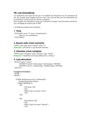 VII. Les formulaires
Les formulaires sont utiles dès lors que l’on souhaite une interaction avec les utilisateurs du
site. Par exemple, pour récupérer leurs avis sur le site, tenir une base avec les informations sur
les utilisateurs ou encore pour les site de e-commerce.
Pour récupérer les informations saisies par l’utilisateur, les pages .htm doivent être interfacées
avec un langage de script tel que le PHP.

Les différentes options d’un formulaire :

1. Texte
<TEXTAREA rows="3" name="commentaires">
     Tapez ici vos commentaires
</TEXTAREA>


2. Bouton radio (choix exclusifs)
<INPUT type=radio name="initiale" value="I">
Remarque : cette balise n’a pas de balise fermante.

3. Checkbox (choix multiples)
<INPUT type="checkbox" name="choix[]" value="lundi">
Remarque : l’identifiant est de type tableau d’où « choix[] ».

4. Liste déroulante
<SELECT name="cursus">
      <OPTION VALUE="informatique">Informatique</OPTION>
      <OPTION VALUE="mathematique">Mathématique</OPTION>
</SELECT>

Exemple de formulaire :
<HTML>
<BODY>

  <FORM method=post action="etudiant.php">
     Enregistrement d'un étudiant
   <TABLE BORDER=0>
     <TR>
            <TD>Nom</TD>
            <TD>
            <INPUT type=text name="nom">
            </TD>
     </TR>

       <TR>
               <TD>Prénom</TD>
               <TD>
               <INPUT type=text name="prenom">
               </TD>
 