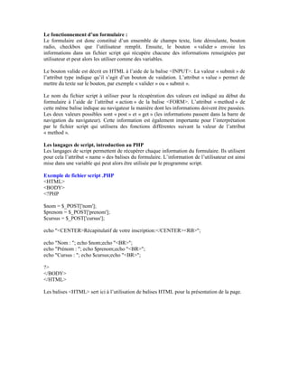Le fonctionnement d’un formulaire :
Le formulaire est donc constitué d’un ensemble de champs texte, liste déroulante, bouton
radio, checkbox que l’utilisateur remplit. Ensuite, le bouton « valider » envoie les
informations dans un fichier script qui récupère chacune des informations renseignées par
utilisateur et peut alors les utiliser comme des variables.

Le bouton valide est décrit en HTML à l’aide de la balise <INPUT>. La valeur « submit » de
l’attribut type indique qu’il s’agit d’un bouton de vaidation. L’attribut « value » permet de
mettre du texte sur le bouton, par exemple « valider » ou « submit ».

Le nom du fichier script à utiliser pour la récupération des valeurs est indiqué au début du
formulaire à l’aide de l’attribut « action » de la balise <FORM>. L’attribut « method » de
cette même balise indique au navigateur la manière dont les informations doivent être passées.
Les deux valeurs possibles sont « post » et « get » (les informations passent dans la barre de
navigation du navigateur). Cette information est également importante pour l’interprétation
par le fichier script qui utilisera des fonctions différentes suivant la valeur de l’attribut
« method ».

Les langages de script, introduction au PHP
Les langages de script permettent de récupérer chaque information du formulaire. Ils utilisent
pour cela l’attribut « name » des balises du formulaire. L’information de l’utilisateur est ainsi
mise dans une variable qui peut alors être utilisée par le programme script.

Exemple de fichier script .PHP
<HTML>
<BODY>
<?PHP

$nom = $_POST['nom'];
$prenom = $_POST['prenom'];
$cursus = $_POST['cursus'];

echo "<CENTER>Récapitulatif de votre inscription:</CENTER><RB>";

echo "Nom : "; echo $nom;echo "<BR>";
echo "Prénom : "; echo $prenom;echo "<BR>";
echo "Cursus : "; echo $cursus;echo "<BR>";

?>
</BODY>
</HTML>

Les balises <HTML> sert ici à l’utilisation de balises HTML pour la présentation de la page.
 