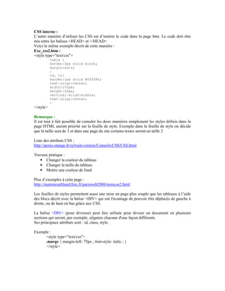 CSS interne :
L’autre manière d’utiliser les CSS est d’insérer le code dans la page htm. Le code doit être
mis entre les balises <HEAD> et </HEAD>
Voici le même exemple décrit de cette manière :
Exe_css2.htm :
<style type="text/css">
           table {
           border:2px solid black;
           margin:auto;
           }
           td, tr{
           border:1px solid #f02485;
           text-align:center;
           width:150px;
           height:50px;
           vertical-align:middle;
           text-align:center;
           }
</style>

Remarque :
Il est tout à fait possible de cumuler les deux manières simplement les styles définis dans la
page HTML auront priorité sur la feuille de style. Exemple dans la feuille de style on décide
que la taille sera de 3 et dans une page du site certains textes seront en taille 2

Liste des attributs CSS :
http://perso.orange.fr/sylvain.vernois/Conseils/CSS/CSS.html

Travaux pratique :
   • Changer la couleur du tableau
   • Changer la taille du tableau
   • Mettre une couleur de fond

Plus d’exemples à cette page :
http://mammouthland.free.fr/parisweb2006/testscss2.html

Les feuilles de styles permettent aussi une mise en page plus souple que les tableaux à l’aide
des blocs décrit avec la balise <DIV> qui ont l'avantage de pouvoir être déplacés de gauche à
droite, ou de haut en bas grâce aux CSS.

La balise <DIV> (pour division) peut être utilisée pour diviser un document en plusieurs
sections qui seront, par exemple, alignées chacune d'une façon différente.
Ses principaux attributs sont : id, class, style.

Exemple :
     <style type="text/css">
     .marge { margin-left: 75px ; font-style: italic ; }
      </style>
 