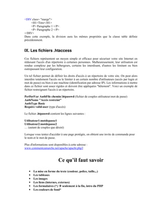 <DIV class= "marge">
     <H1>Titre</H1>
     <P> Paragraphe 1 </P>
     <P> Paragraphe 2 </P>
</DIV>
Dans cette exemple, la division aura les mêmes propriétés que la classe table définie
précédemment.


IX. Les fichiers .htaccess
Ces fichiers représentent un moyen simple et efficace pour sécuriser votre site Internet en
réduisant l'accès d'un répertoire à certaines personnes. Malheureusement, leur utilisation est
rendue complexe par les hébergeurs, certains les interdisant, d'autres les limitant ou bien
outrepassant leur configuration.

Un tel fichier permet de définir les droits d'accès à un répertoire de votre site. On peut alors
interdire totalement l'accès ou le limiter à un certain nombre d'utilisateurs (accès par login et
mot de passe) ou bien à une machine (identification par adresse IP). Les informations à mettre
dans ce fichier sont assez rigides et doivent être appliquées "bêtement". Voici un exemple de
fichier restreignant l'accès à un répertoire.

PerlSetVar AuthFile chemin/.htpasswd (fichier de couples utilisateur:mot de passe)
AuthName "Accès restreint"
AuthType Basic
Require valid-user (type d'accès)

Le fichier .htpasswd contient les lignes suivantes :

Utilisateur1:motdepasse1
Utilisateur2:motdepasse2
… (autant de couples que désiré)

Lorsque vous tentez d'accéder à une page protégée, on obtient une invite de commande pour
le nom et le mot de passe.

Plus d'informations sont disponibles à cette adresse :
www.commentcamarche.net/apache/apacht.php3



                             Ce qu’il faut savoir
   •   La mise en forme du texte (couleur, police, taille,..)
   •   Les tableaux
   •   Les images
   •   Les liens (internes, externes)
   •   Les formulaires (*) seulement à la fin, intro du PHP
   •   Les couleurs de fond*
 