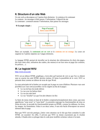 II. Structure d’un site Web
Un site web se décompose en 2 parties bien distinctes : le contenu et le contenant
Le contenu : les messages à faire passer, l’information, l’objectif du site
Le contenant : comment amener l’information, faire passer les messages

   Exemple simple :
                                    Page d’accueil
                                  Intro cours HTML




              Page 1                    Page 2                      Page 3
             Le cours                Les exercices                  Les TP


Dans cet exemple, le contenant est en vert et le contenu est en orange. Le cours est
organisé en 3 parties séparées sur 3 pages distinctes.


Le langage HTML permet de travailler sur la structure des informations (le choix des pages,
des liens entre elles, utilisation des cadres, des menus) et sur leur mise en page (les couleurs,
les polices,…).

III. Le logiciel NVU
http://www.nvu.com/

NVU est un éditeur HTML graphique, c'est-à-dire qu'il permet de voir ce que l'on va obtenir
sans se soucier du code HTML derrière (même s'il laisse la possibilité de le voir). NVU se
présente donc comme un éditeur de texte de type Word.

La zone principale de la fenêtre est occupée par la page en cours d'édition. Plusieurs vues sont
possibles (ces vues sont accessibles via les onglets au bas de la page) :
   • La vue de base du mode édition
   • La vue avec les balises html
   • La vue du code html
   • La vue "résultat" (ce que l'on doit obtenir à la fin)

La barre de menu située en haut de la fenêtre comprend principalement deux zones, que nous
appellerons "zone texte" et "zone html". La première regroupe les fonctionnalités de mise en
forme de texte, la seconde les fonctionnalités propre au HTML, comme les tableaux, les liens,
les images, les formulaires. Grâce à ces deux zones, il sera très facile d'incorporer un nouvel
élément dans la page.

Bien que NVU soit très pratique, j'attire votre attention sur le fait que bien connaître le code
HTML est essentiel. En effet, il arrivera que NVU ne donne exactement pas le résultat
attendu, il faudra alors se plonger dans le code pour modifier certaines valeurs à la main.
 