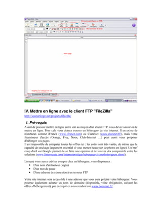 IV. Mettre en ligne avec le client FTP "FileZilla"
http://sourceforge.net/projects/filezilla/

1. Pré-requis
Avant de pouvoir mettre en ligne cotre site au moyen d'un client FTP, vous devez savoir où le
mettre en ligne. Pour cela vous devrez trouver un hébergeur de site internet. Il en existe de
nombreux comme iFrance (www.ifrance.com) ou ClaraNet (www.claranet.fr/), mais votre
fournisseur d'accès (Orange, Free, Noos, Club-Internet …) peut aussi vous proposer
d'héberger vos pages.
Il est impossible de comparer toutes les offres ici : les coûts sont très variés, de même que la
capacité de stockage (argument essentiel si vous mettez beaucoup de photos en ligne). Un bref
coup d'œil sur Google permet de se faire une opinion et de trouver des comparatifs entre les
solutions (www.linternaute.com/internetpratique/hebergeurs/comphebergeurs.shtml).

Lorsque vous aurez créé un compte chez un hébergeur, vous disposerez :
   • D'un nom d'utilisateur (login)
   • D'un mot de passe
   • D'une adresse de connexion à un serveur FTP

Votre site internet sera accessible à une adresse que vous aura précisé votre hébergeur. Vous
pourrez également acheter un nom de domaine (disponible, voire obligatoire, suivant les
offres d'hébergement), par exemple en vous rendant sur www.domaine.fr/.
 
