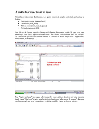2. mettre le premier travail en ligne

FilleZilla est très simple d'utilisation. Les quatre champs à remplir sont situés en haut de la
fenêtre :
     • Adresse (exemple ftpperso.free.fr)
     • Utilisateur (mon_nom)
     • Mot de passe (mon_mot_de_passe)
     • Port (généralement : 21)

Une fois ces 4 champs remplis, cliquez sur le bouton Connexion rapide. Si vous avez bien
tout rempli, vous voyez apparaître dans la zone "Site Distant" le contenu de votre site Internet.
Ce contenu est gérable exactement comme le contenu de votre disque dur : suppression,
déplacement, re-nommage …




Pour "mettre en ligne" vos pages, sélectionner les pages, photos, dossiers sur votre machine
locale (zone "Site local"), faites un clic droit et sélectionner "charger sur le serveur". La page
est alors envoyée sur le serveur et d'ores et déjà accessibles via un navigateur internet.
 