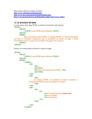 Bien d’autres balises aux pages suivantes :
http://www.codeshttp.com/baliseh.htm
http://www.chez.com/starshoot/html/listbalises.htm
http://www.laurent-bernat.com/html-balises.php3?quoi=recap_balises


2. La structure de base
Le code source d’une page HTML est toujours structuré de cette manière :
<HTML>
       <HEAD>
               <TITLE>Cours HTML pour débutant</TITLE>
       </HEAD>
       <BODY>
               Page d’accueil du cours HTML. Le langage HTML est constitué de balises
ouvrantes et fermantes interprétées par le navigateur du client. La page 1 décrit
l’essentiel du cours. La page 2 les exemples et la pages 3 les exercices.
       </BODY>
</HTML>

Ensuite, on viendra mettre en forme le corps de la page :

<HTML>
    <HEAD>
         <TITLE>Cours HTML pour débutant</TITLE>
    </HEAD>
    <BODY>
         <TABLE>
              <TR>
                    <TD>
                    <CENTER>
                    <H1>Page d’accueil du cours HTML. </H1>
                    </CENTER>
              </TR>
              <TR>
                    <TD>
                    Le langage HTML est constitué de balises ouvrantes et
              fermantes interprétées par le navigateur du client.
                    </TD>
              </TR>
              <TR>
                    <TD>
                           <UL>
                                  <LI>L’essentiel du cours (mettre lien)
                                  <LI>Les exemples
                                  <LI>Les exercices
                           </UL>
                    </TD>

                   </TR>
              </TABLE>
 