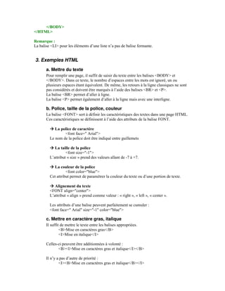 </BODY>
</HTML>

Remarque :
La balise <LI> pour les éléments d’une liste n’a pas de balise fermante.


3. Exemples HTML
       a. Mettre du texte
       Pour remplir une page, il suffit de saisir du texte entre les balises <BODY> et
       </BODY>. Dans ce texte, le nombre d’espaces entre les mots est ignoré, un ou
       plusieurs espaces étant équivalent. De même, les retours à la ligne classiques ne sont
       pas considérés et doivent être marqués à l’aide des balises <BR> et <P>.
       La balise <BR> permet d’aller à ligne.
       La balise <P> permet également d’aller à la ligne mais avec une interligne.

       b. Police, taille de la police, couleur
       La balise <FONT> sert à définir les caractéristiques des textes dans une page HTML.
       Ces caractéristiques se définissent à l’aide des attributs de la balise FONT.

            La police de caractère
                 <font face=" Arial">
         Le nom de la police doit être indiqué entre guillemets

            La taille de la police
                   <font size="-1">
         L’attribut « size » prend des valeurs allant de -7 à +7.

           La couleur de la police
                   <font color="blue">
         Cet attribut permet de paramétrer la couleur du texte ou d’une portion de texte.

            Alignement du texte
         <FONT align="center">
         L’attribut « align » prend comme valeur : « right », « left », « center ».

         Les attributs d’une balise peuvent parfaitement se cumuler :
         <font face=" Arial" size="-1" color="blue">

       c. Mettre en caractère gras, italique
       Il suffit de mettre le texte entre les balises appropriées.
                <B>Mise en caractères gras</B>
                <I>Mise en italique</I>

       Celles-ci peuvent être additionnées à volonté :
              <B><I>Mise en caractères gras et italique</I></B>

       Il n’y a pas d’autre de priorité :
               <I><B>Mise en caractères gras et italique</B></I>
 