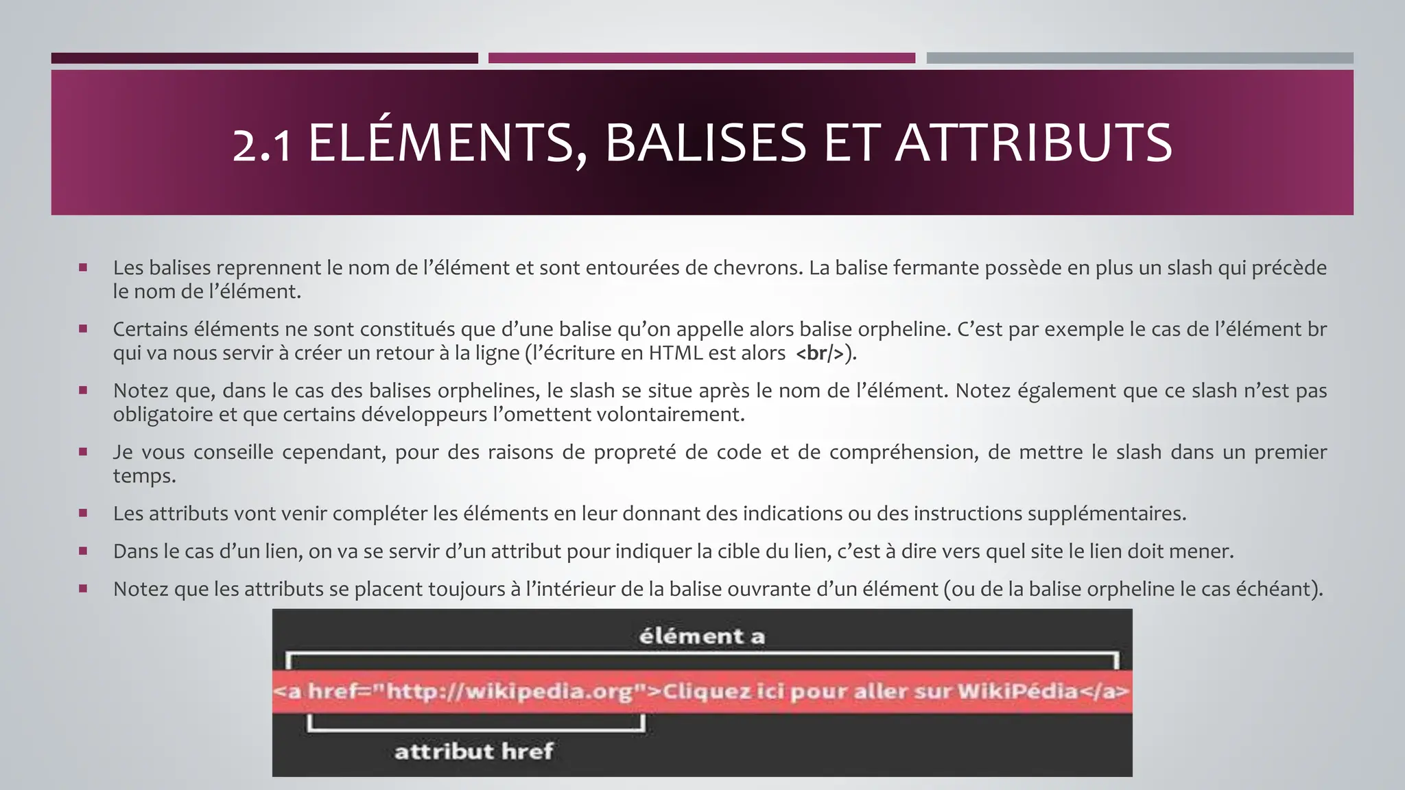  Les balises reprennent le nom de l’élément et sont entourées de chevrons. La balise fermante possède en plus un slash qui précède
le nom de l’élément.
 Certains éléments ne sont constitués que d’une balise qu’on appelle alors balise orpheline. C’est par exemple le cas de l’élément br
qui va nous servir à créer un retour à la ligne (l’écriture en HTML est alors <br/>).
 Notez que, dans le cas des balises orphelines, le slash se situe après le nom de l’élément. Notez également que ce slash n’est pas
obligatoire et que certains développeurs l’omettent volontairement.
 Je vous conseille cependant, pour des raisons de propreté de code et de compréhension, de mettre le slash dans un premier
temps.
 Les attributs vont venir compléter les éléments en leur donnant des indications ou des instructions supplémentaires.
 Dans le cas d’un lien, on va se servir d’un attribut pour indiquer la cible du lien, c’est à dire vers quel site le lien doit mener.
 Notez que les attributs se placent toujours à l’intérieur de la balise ouvrante d’un élément (ou de la balise orpheline le cas échéant).
2.1 ELÉMENTS, BALISES ET ATTRIBUTS
 