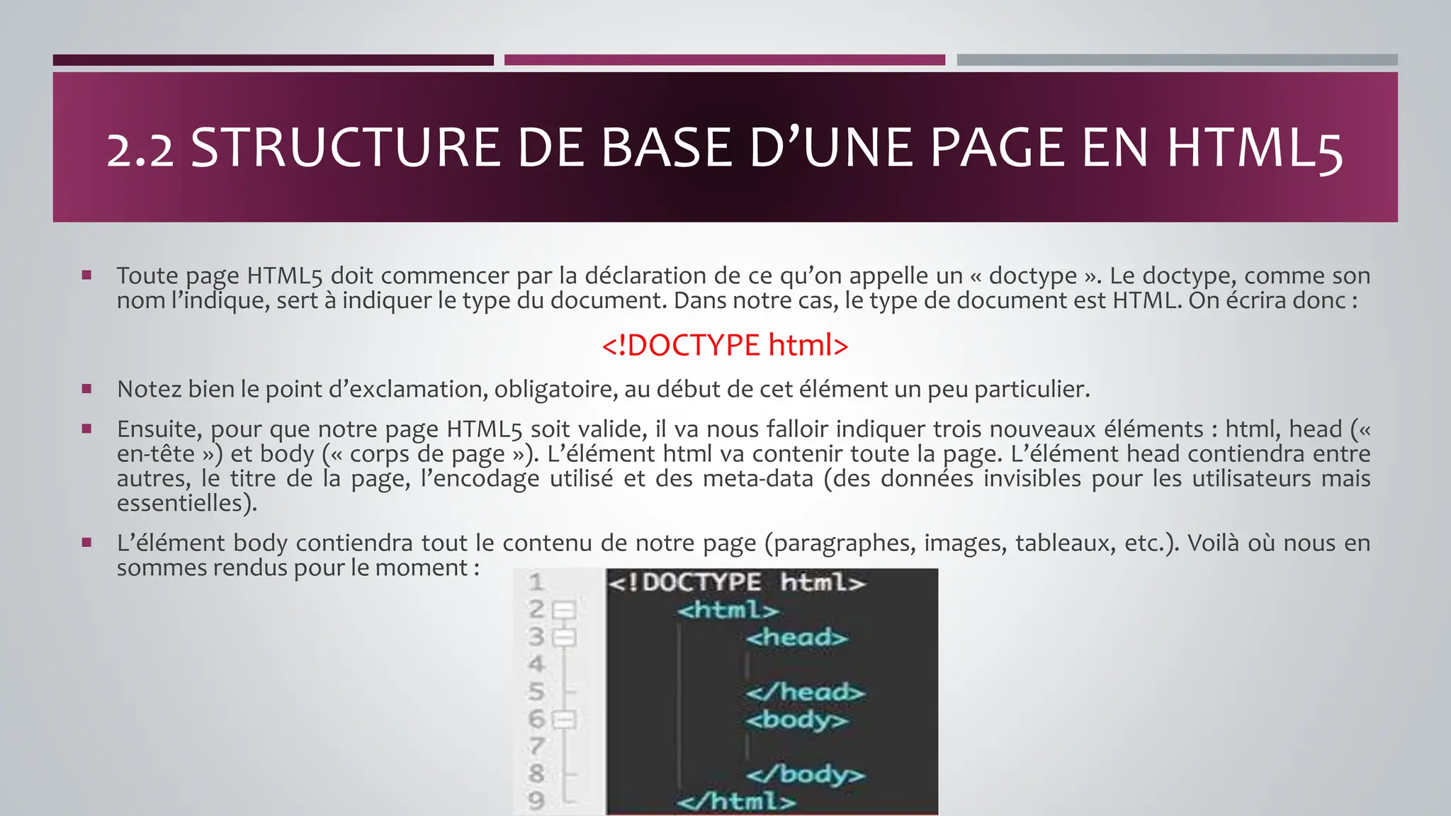  Toute page HTML5 doit commencer par la déclaration de ce qu’on appelle un « doctype ». Le doctype, comme son
nom l’indique, sert à indiquer le type du document. Dans notre cas, le type de document est HTML. On écrira donc :
<!DOCTYPE html>
 Notez bien le point d’exclamation, obligatoire, au début de cet élément un peu particulier.
 Ensuite, pour que notre page HTML5 soit valide, il va nous falloir indiquer trois nouveaux éléments : html, head («
en-tête ») et body (« corps de page »). L’élément html va contenir toute la page. L’élément head contiendra entre
autres, le titre de la page, l’encodage utilisé et des meta-data (des données invisibles pour les utilisateurs mais
essentielles).
 L’élément body contiendra tout le contenu de notre page (paragraphes, images, tableaux, etc.). Voilà où nous en
sommes rendus pour le moment :
2.2 STRUCTURE DE BASE D’UNE PAGE EN HTML5
 