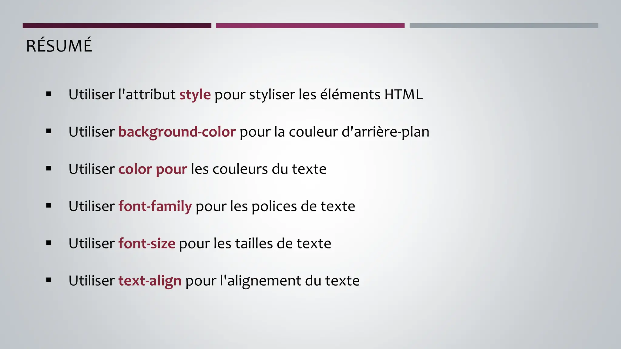 RÉSUMÉ
▪ Utiliser l'attribut style pour styliser les éléments HTML
▪ Utiliser background-color pour la couleur d'arrière-plan
▪ Utiliser color pour les couleurs du texte
▪ Utiliser font-family pour les polices de texte
▪ Utiliser font-size pour les tailles de texte
▪ Utiliser text-align pour l'alignement du texte
 