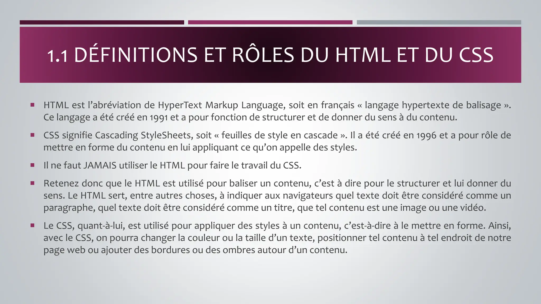  HTML est l’abréviation de HyperText Markup Language, soit en français « langage hypertexte de balisage ».
Ce langage a été créé en 1991 et a pour fonction de structurer et de donner du sens à du contenu.
 CSS signifie Cascading StyleSheets, soit « feuilles de style en cascade ». Il a été créé en 1996 et a pour rôle de
mettre en forme du contenu en lui appliquant ce qu’on appelle des styles.
 Il ne faut JAMAIS utiliser le HTML pour faire le travail du CSS.
 Retenez donc que le HTML est utilisé pour baliser un contenu, c’est à dire pour le structurer et lui donner du
sens. Le HTML sert, entre autres choses, à indiquer aux navigateurs quel texte doit être considéré comme un
paragraphe, quel texte doit être considéré comme un titre, que tel contenu est une image ou une vidéo.
 Le CSS, quant-à-lui, est utilisé pour appliquer des styles à un contenu, c’est-à-dire à le mettre en forme. Ainsi,
avec le CSS, on pourra changer la couleur ou la taille d’un texte, positionner tel contenu à tel endroit de notre
page web ou ajouter des bordures ou des ombres autour d’un contenu.
1.1 DÉFINITIONS ET RÔLES DU HTML ET DU CSS
 