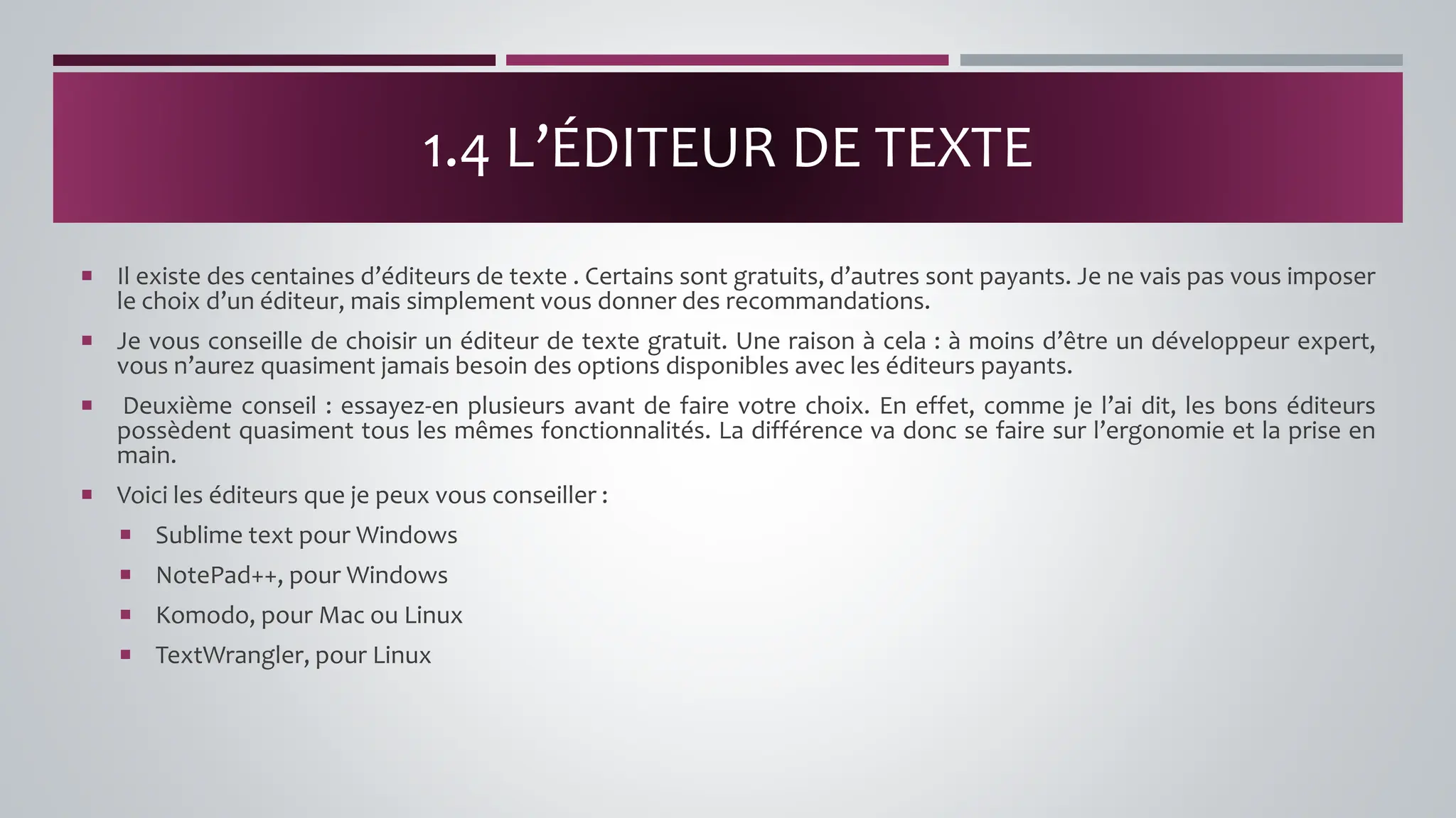  Il existe des centaines d’éditeurs de texte . Certains sont gratuits, d’autres sont payants. Je ne vais pas vous imposer
le choix d’un éditeur, mais simplement vous donner des recommandations.
 Je vous conseille de choisir un éditeur de texte gratuit. Une raison à cela : à moins d’être un développeur expert,
vous n’aurez quasiment jamais besoin des options disponibles avec les éditeurs payants.
 Deuxième conseil : essayez-en plusieurs avant de faire votre choix. En effet, comme je l’ai dit, les bons éditeurs
possèdent quasiment tous les mêmes fonctionnalités. La différence va donc se faire sur l’ergonomie et la prise en
main.
 Voici les éditeurs que je peux vous conseiller :
 Sublime text pour Windows
 NotePad++, pour Windows
 Komodo, pour Mac ou Linux
 TextWrangler, pour Linux
1.4 L’ÉDITEUR DE TEXTE
 