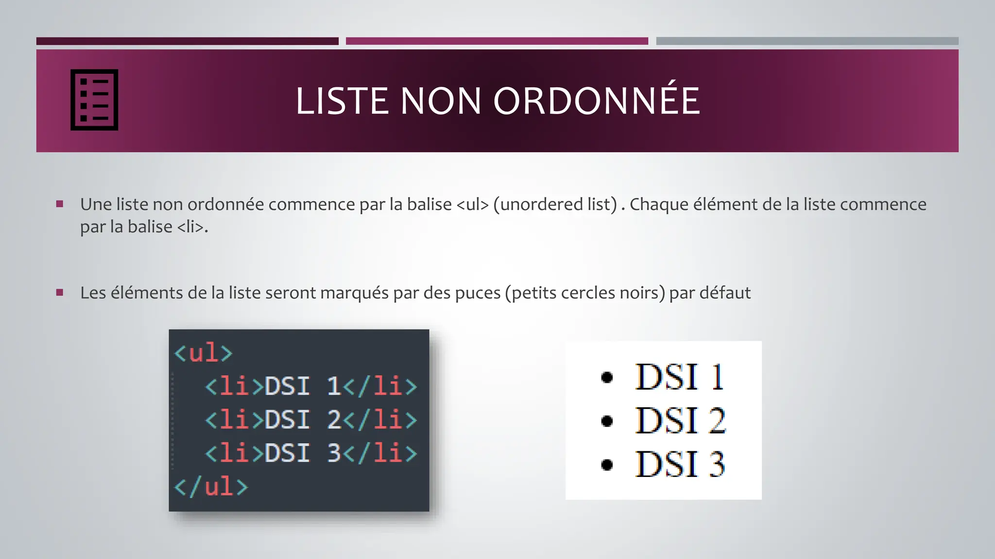 LISTE NON ORDONNÉE
 Une liste non ordonnée commence par la balise <ul> (unordered list) . Chaque élément de la liste commence
par la balise <li>.
 Les éléments de la liste seront marqués par des puces (petits cercles noirs) par défaut
 