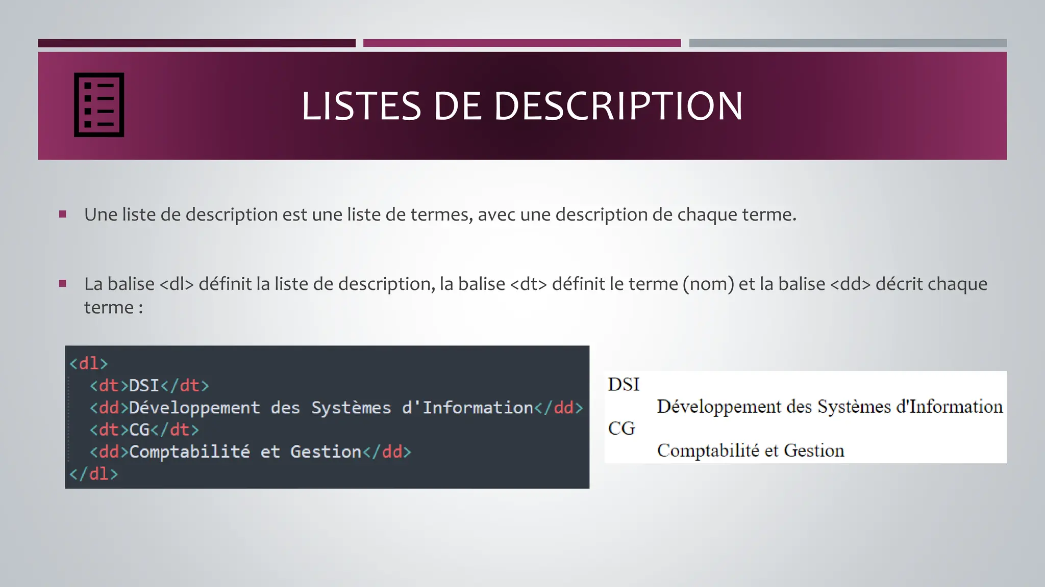 LISTES DE DESCRIPTION
 Une liste de description est une liste de termes, avec une description de chaque terme.
 La balise <dl> définit la liste de description, la balise <dt> définit le terme (nom) et la balise <dd> décrit chaque
terme :
 