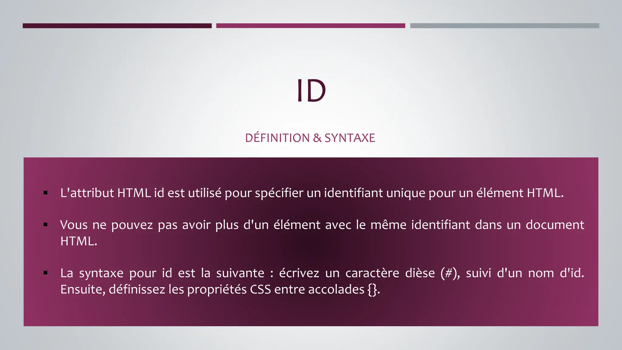 ID
DÉFINITION & SYNTAXE
▪ L'attribut HTML id est utilisé pour spécifier un identifiant unique pour un élément HTML.
▪ Vous ne pouvez pas avoir plus d'un élément avec le même identifiant dans un document
HTML.
▪ La syntaxe pour id est la suivante : écrivez un caractère dièse (#), suivi d'un nom d'id.
Ensuite, définissez les propriétés CSS entre accolades {}.
 