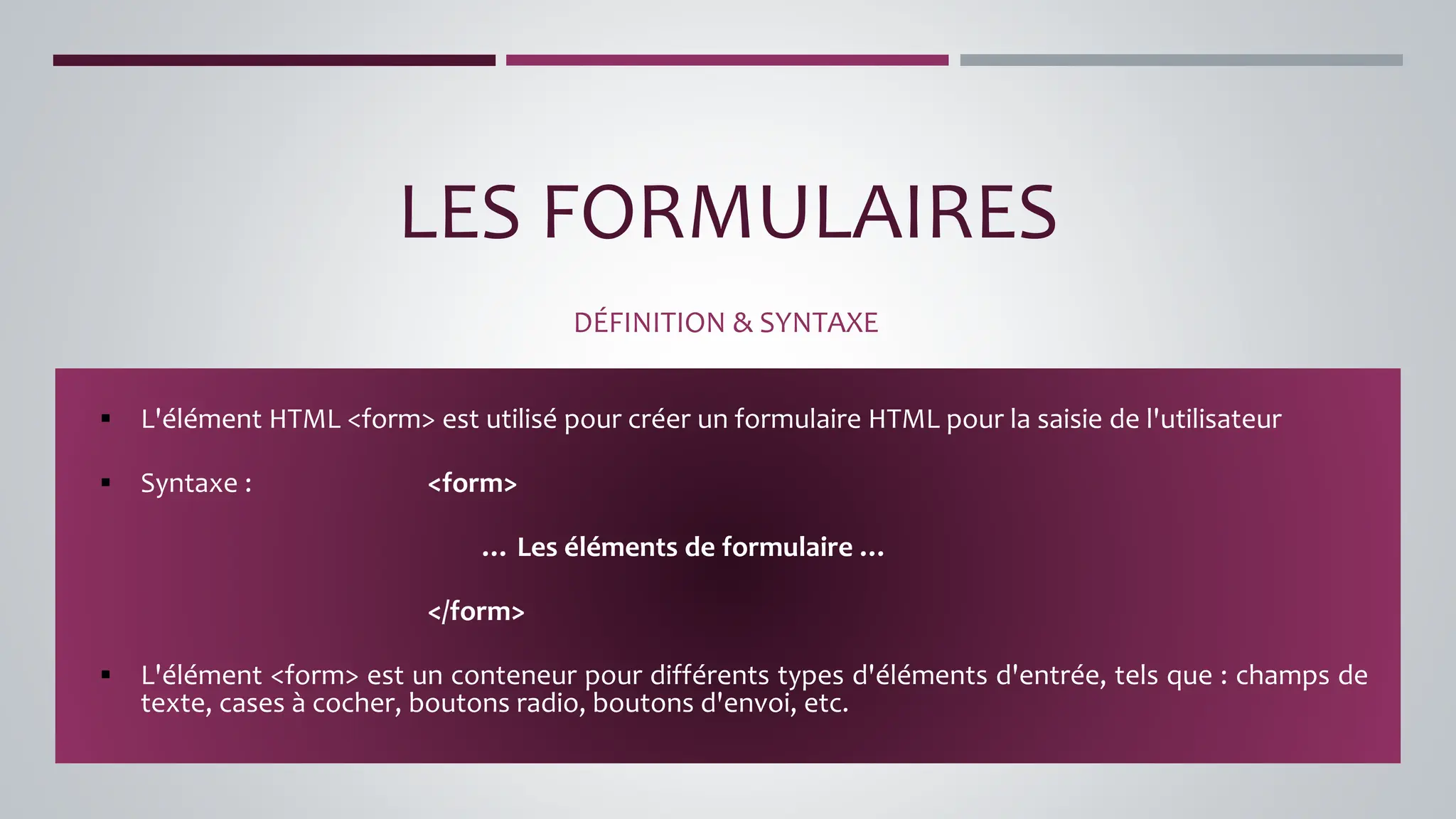 LES FORMULAIRES
DÉFINITION & SYNTAXE
▪ L'élément HTML <form> est utilisé pour créer un formulaire HTML pour la saisie de l'utilisateur
▪ Syntaxe : <form>
… Les éléments de formulaire …
</form>
▪ L'élément <form> est un conteneur pour différents types d'éléments d'entrée, tels que : champs de
texte, cases à cocher, boutons radio, boutons d'envoi, etc.
 