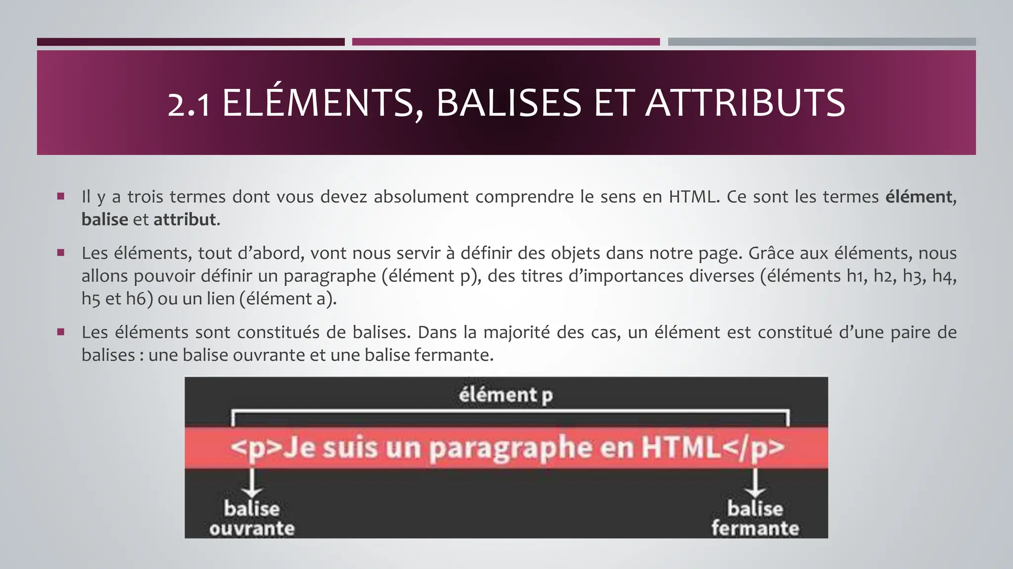  Il y a trois termes dont vous devez absolument comprendre le sens en HTML. Ce sont les termes élément,
balise et attribut.
 Les éléments, tout d’abord, vont nous servir à définir des objets dans notre page. Grâce aux éléments, nous
allons pouvoir définir un paragraphe (élément p), des titres d’importances diverses (éléments h1, h2, h3, h4,
h5 et h6) ou un lien (élément a).
 Les éléments sont constitués de balises. Dans la majorité des cas, un élément est constitué d’une paire de
balises : une balise ouvrante et une balise fermante.
2.1 ELÉMENTS, BALISES ET ATTRIBUTS
 