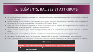  Les balises reprennent le nom de l’élément et sont entourées de chevrons. La balise fermante possède en plus un slash qui précède
le nom de l’élément.
 Certains éléments ne sont constitués que d’une balise qu’on appelle alors balise orpheline. C’est par exemple le cas de l’élément br
qui va nous servir à créer un retour à la ligne (l’écriture en HTML est alors <br/>).
 Notez que, dans le cas des balises orphelines, le slash se situe après le nom de l’élément. Notez également que ce slash n’est pas
obligatoire et que certains développeurs l’omettent volontairement.
 Je vous conseille cependant, pour des raisons de propreté de code et de compréhension, de mettre le slash dans un premier
temps.
 Les attributs vont venir compléter les éléments en leur donnant des indications ou des instructions supplémentaires.
 Dans le cas d’un lien, on va se servir d’un attribut pour indiquer la cible du lien, c’est à dire vers quel site le lien doit mener.
 Notez que les attributs se placent toujours à l’intérieur de la balise ouvrante d’un élément (ou de la balise orpheline le cas échéant).
2.1 ELÉMENTS, BALISES ET ATTRIBUTS
 