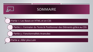 Partie 1 : Les Bases en HTML et en CSS
Partie 2 : Formater du Texte & Positionner des Eléments grâce au CSS
Partie 3 : Fonctionnalités Avancées
Partie 4 : Aller plus Loin
SOMMAIRE
 