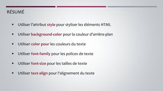RÉSUMÉ
▪ Utiliser l'attribut style pour styliser les éléments HTML
▪ Utiliser background-color pour la couleur d'arrière-plan
▪ Utiliser color pour les couleurs du texte
▪ Utiliser font-family pour les polices de texte
▪ Utiliser font-size pour les tailles de texte
▪ Utiliser text-align pour l'alignement du texte
 
