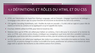  HTML est l’abréviation de HyperText Markup Language, soit en français « langage hypertexte de balisage ».
Ce langage a été créé en 1991 et a pour fonction de structurer et de donner du sens à du contenu.
 CSS signifie Cascading StyleSheets, soit « feuilles de style en cascade ». Il a été créé en 1996 et a pour rôle de
mettre en forme du contenu en lui appliquant ce qu’on appelle des styles.
 Il ne faut JAMAIS utiliser le HTML pour faire le travail du CSS.
 Retenez donc que le HTML est utilisé pour baliser un contenu, c’est à dire pour le structurer et lui donner du
sens. Le HTML sert, entre autres choses, à indiquer aux navigateurs quel texte doit être considéré comme un
paragraphe, quel texte doit être considéré comme un titre, que tel contenu est une image ou une vidéo.
 Le CSS, quant-à-lui, est utilisé pour appliquer des styles à un contenu, c’est-à-dire à le mettre en forme. Ainsi,
avec le CSS, on pourra changer la couleur ou la taille d’un texte, positionner tel contenu à tel endroit de notre
page web ou ajouter des bordures ou des ombres autour d’un contenu.
1.1 DÉFINITIONS ET RÔLES DU HTML ET DU CSS
 